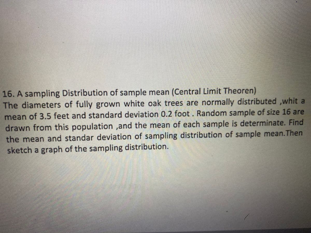 16. A sampling Distribution of sample mean (Central Limit Theoren)
The diameters of fully grown white oak trees are normally distributed ,whit a
mean of 3.5 feet and standard deviation 0.2 foot . Random sample of size 16 are
drawn from this population ,and the mean of each sample is determinate. Find
the mean and standar deviation of sampling distribution of sample mean.Then
sketch a graph of the sampling distribution.
