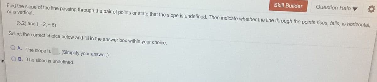 Skill Builder
Question Help ▼
Find the slope of the line passing through the pair of points or state that the slope is undefined. Then indicate whether the line through the points rises, falls, is horizontal,
or is vertical.
(3,2) and (-2,-8)
Select the correct choice below and fill in the answer box within your choice.
O A. The slope is
(Simplify your answer.)
OB. The slope is undefined.
in
