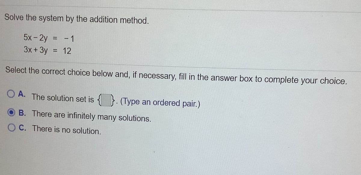 Solve the system by the addition method.
5x- 2y
- 1
%3D
3x +3y
12
Select the correct choice below and, if necessary, fill in the answer box to complete your choice.
O A. The solution set is { }. (Type an ordered pair.)
B. There are infinitely many solutions.
O C. There is no solution.
