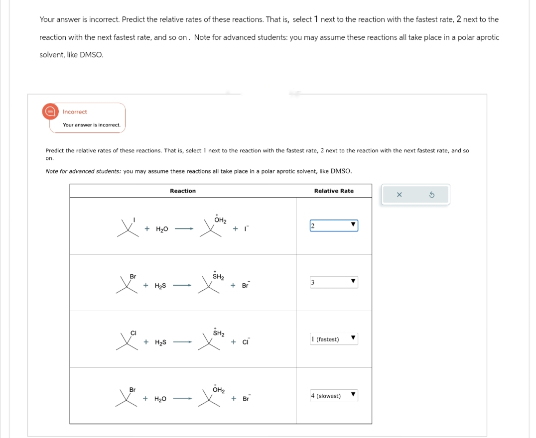 Your answer is incorrect. Predict the relative rates of these reactions. That is, select 1 next to the reaction with the fastest rate, 2 next to the
reaction with the next fastest rate, and so on. Note for advanced students: you may assume these reactions all take place in a polar aprotic
solvent, like DMSO.
Incorrect
Your answer is incorrect.
Predict the relative rates of these reactions. That is, select I next to the reaction with the fastest rate, 2 next to the reaction with the next fastest rate, and so
on.
Note for advanced students: you may assume these reactions all take place in a polar aprotic solvent, like DMSO.
Reaction
Relative Rate
G
+ H₂O
-
OH₂
2
Br
+ H₂S
-
+ Br
3
+ H₂S
SHI
+ ci
I (fastest)
Br
+ H₂O
OM₂
+ Br
4 (slowest)