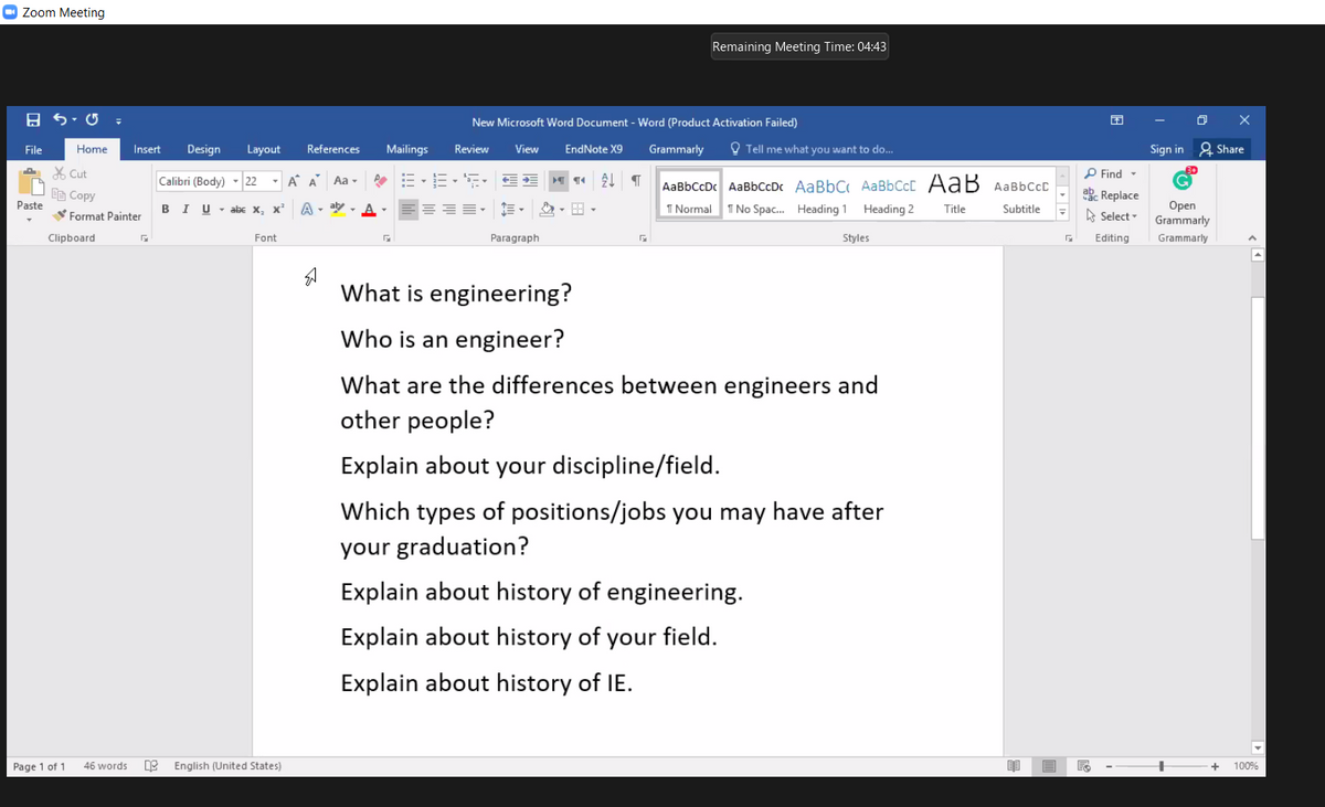 O Zoom Meeting
Remaining Meeting Time: 04:43
New Microsoft Word Document - Word (Product Activation Failed)
File
Home
Insert
Design
Layout
References
Mailings
Review
View
EndNote X9
Grammarly
O Tell me what you want to do...
Sign in 2 Share
X Cut
P Find -
Calibri (Body) - 22 - A A Aa -
AaBbCcDc AaBbCcDc AaBbC AaBbCcC AaB AABBCCC
BB Copy
abe Replace
===- E-
Paste
A - aby - A -
Оpen
Grammarly
B
I U - abe x, x
2- E -
1 Normal
1 No Spac. Heading 1
Heading 2
Title
Subtitle
A Select -
Format Painter
Clipboard
Font
Paragraph
Styles
Editing
Grammarly
What is engineering?
Who is an engineer?
What are the differences between engineers and
other people?
Explain about your discipline/field.
Which types of positions/jobs you may have after
your graduation?
Explain about history of engineering.
Explain about history of your field.
Explain about history of IE.
Page 1 of 1
46 words
English (United States)
+
100%
