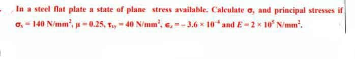 In a steel flat plate a state of plane stress available. Calculate o, and principal stresses if
o, = 140 N/mm', u = 0,25, Ty = 40 N/mm', e, =- 3.6 x 10* andE=2x 10° N/mm".
