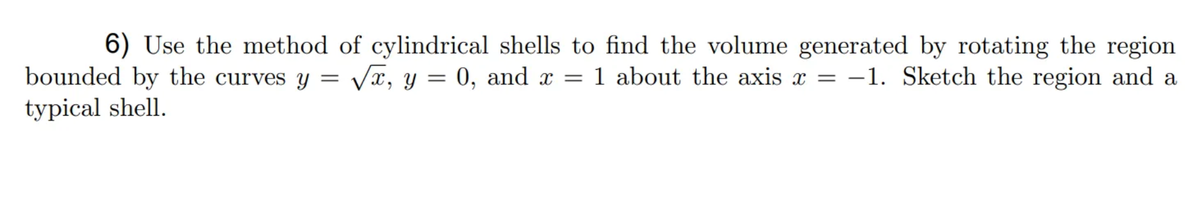 6) Use the method of cylindrical shells to find the volume generated by rotating the region
bounded by the curves y = Vx, y = 0, and x = 1 about the axis x = -1. Sketch the region and a
typical shell.
