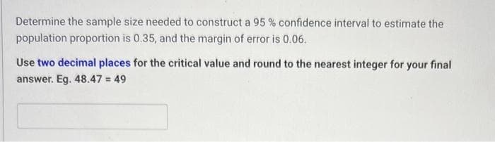 Determine the sample size needed to construct a 95% confidence interval to estimate the
population proportion is 0.35, and the margin of error is 0.06.
Use two decimal places for the critical value and round to the nearest integer for your final
answer. Eg. 48.47 = 49