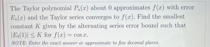 The Taylor polynomial P(x) about 0 approximates f(x) with error
En(x) and the Taylor series converges to f(x). Find the smallest
constant K given by the alternating series error bound such that
E4(1)| ≤ K for f(x) = cos x.
NOTE: Enter the exact answer or approximate to five decimal places.