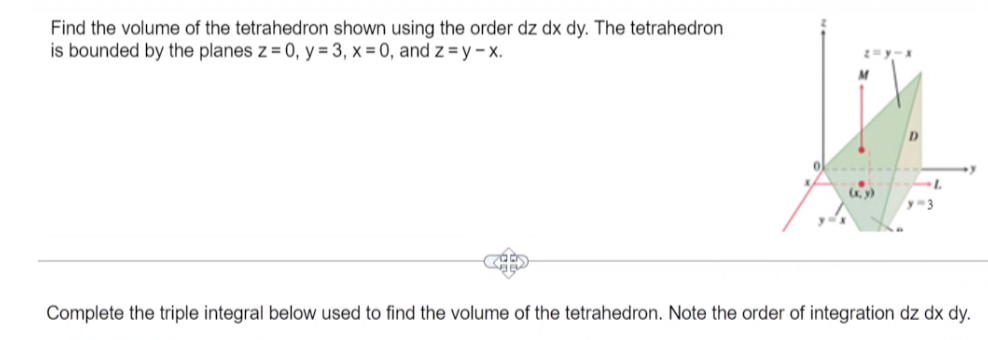 Find the volume of the tetrahedron shown using the order dz dx dy. The tetrahedron
is bounded by the planes z = 0, y = 3, x=0, and z=y-x.
(x, y)
L
y=3
Complete the triple integral below used to find the volume of the tetrahedron. Note the order of integration dz dx dy.