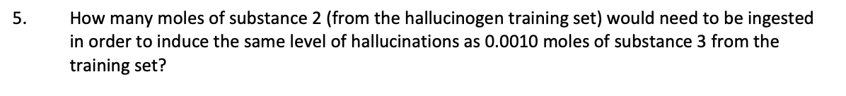 How many moles of substance 2 (from the hallucinogen training set) would need to be ingested
in order to induce the same level of hallucinations as 0.0010 moles of substance 3 from the
training set?
5.
