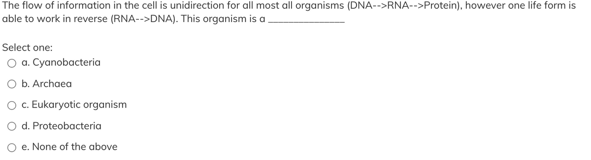 The flow of information in the cell is unidirection for all most all organisms (DNA-->RNA-->Protein), however one life form is
able to work in reverse (RNA-->DNA). This organism is a
Select one:
O a. Cyanobacteria
O b. Archaea
O c. Eukaryotic organism
d. Proteobacteria
e. None of the above
