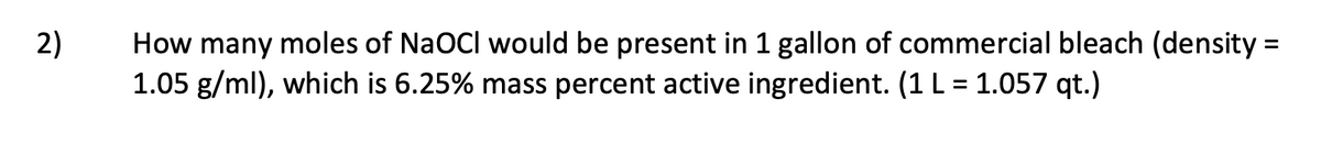 How many moles of NaOCI would be present in 1 gallon of commercial bleach (density =
1.05 g/ml), which is 6.25% mass percent active ingredient. (1 L = 1.057 qt.)
2)
%3D
