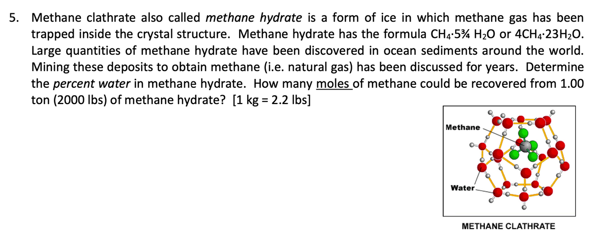 5. Methane clathrate also called methane hydrate is a form of ice in which methane gas has been
trapped inside the crystal structure. Methane hydrate has the formula CH4-5% H20 or 4CH4-23H20.
Large quantities of methane hydrate have been discovered in ocean sediments around the world.
Mining these deposits to obtain methane (i.e. natural gas) has been discussed for years. Determine
the percent water in methane hydrate. How many moles of methane could be recovered from 1.00
ton (2000 Ibs) of methane hydrate? [1 kg = 2.2 Ibs]
Methane
Water.
METHANE CLATHRATE
