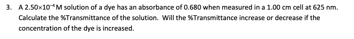 3. A 2.50x10-4M solution of a dye has an absorbance of 0.680 when measured in a 1.00 cm cell at 625 nm.
Calculate the %Transmittance of the solution. Will the %Transmittance increase or decrease if the
concentration of the dye is increased.
