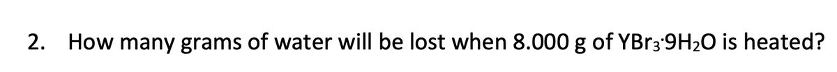 2. How many grams of water will be lost when 8.000 g of YBR3 9H20 is heated?
