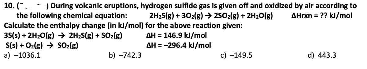 :) During volcanic eruptions, hydrogen sulfide gas is given off and oxidized by air according to
2H2S(g) + 302(g) → 2502(g) + 2H20(g)
10. (*-
the following chemical equation:
Calculate the enthalpy change (in kJ/mol) for the above reaction given:
35(s) + 2H20(g) → 2H2S(g) + SO2(g)
S(s) + O2(g) → SO2(g)
a) –1036.1
ΔΗrxn -
?? kJ/mol
AH = 146.9 kJ/mol
AH = -296.4 kJ/mol
b) –742.3
c) –149.5
d) 443.3
