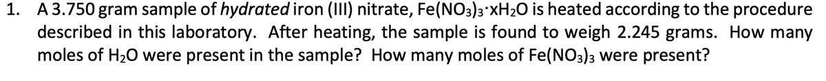 1. A3.750 gram sample of hydrated iron (III) nitrate, Fe(NO3)3'XH2O is heated according to the procedure
described in this laboratory. After heating, the sample is found to weigh 2.245 grams. How many
moles of H20 were present in the sample? How many moles of Fe(NO3)3 were present?
