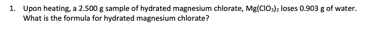 1. Upon heating, a 2.500 g sample of hydrated magnesium chlorate, Mg(CIO3)2 loses 0.903 g of water.
What is the formula for hydrated magnesium chlorate?
