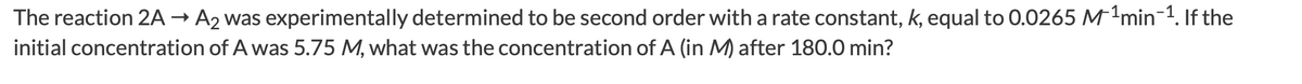 The reaction 2A → A2 was experimentally determined to be second order with a rate constant, k, equal to 0.0265 M-min-1. If the
initial concentration of A was 5.75 M, what was the concentration of A (in M) after 180.0 min?
