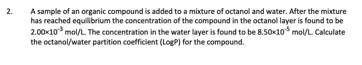 A sample of an organic compound is added to a mixture of octanol and water. After the mixture
has reached equilibrium the concentration of the compound in the octanol layer is found to be
2.00x10 mol/L. The concentration in the water layer is found to be 8.50x10 mol/L. Calculate
the octanol/water partition coefficient (LogP) for the compound.
2.
