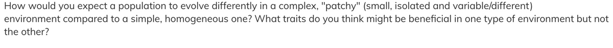 How would you expect a population to evolve differently in a complex, "patchy" (small, isolated and variable/different)
environment compared to a simple, homogeneous one? What traits do you think might be beneficial in one type of environment but not
the other?
