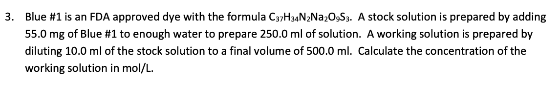 3. Blue #1 is an FDA approved dye with the formula C37H34N2N22O9S3. A stock solution is prepared by adding
55.0 mg of Blue #1 to enough water to prepare 250.0 ml of solution. A working solution is prepared by
diluting 10.0 ml of the stock solution to a final volume of 500.0 ml. Calculate the concentration of the
working solution in mol/L.
