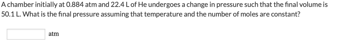 A chamber initially at 0.884 atm and 22.4 L of He undergoes a change in pressure such that the final volume is
50.1 L. What is the final pressure assuming that temperature and the number of moles are constant?
atm
