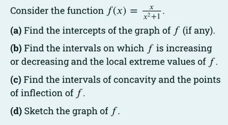 Consider the function f(x) =
x2+1
(a) Find the intercepts of the graph of f (if any).
(b) Find the intervals on which f is increasing
or decreasing and the local extreme values of f.
(c) Find the intervals of concavity and the points
of inflection of f.
(d) Sketch the graph of f.
