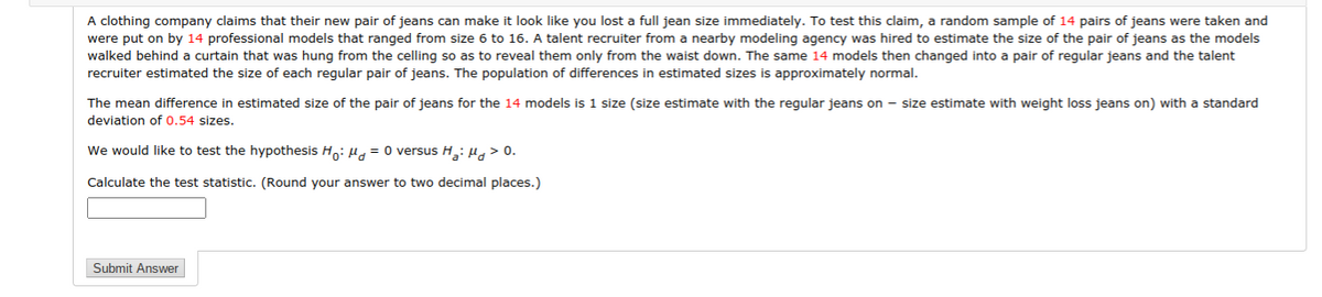 A clothing company claims that their new pair of jeans can make it look like you lost a full jean size immediately. To test this claim, a random sample of 14 pairs of jeans were taken and
were put on by 14 professional models that ranged from size 6 to 16. A talent recruiter from a nearby modeling agency was hired to estimate the size of the pair of jeans as the models
walked behind a curtain that was hung from the celling so as to reveal them only from the waist down. The same 14 models then changed into a pair of regular jeans and the talent
recruiter estimated the size of each regular pair of jeans. The population of differences in estimated sizes is approximately normal.
The mean difference in estimated size of the pair of jeans for the 14 models is 1 size (size estimate with the regular jeans on - size estimate with weight loss jeans on) with a standard
deviation of 0.54 sizes.
We would like to test the hypothesis H,: Ha= 0 versus H,:H> 0.
Calculate the test statistic. (Round your answer to two decimal places.)
Submit Answer
