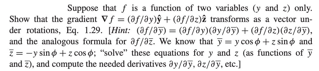 Suppose that f is a function of two variables (y and z) only.
Show that the gradient Vƒ = (@ƒ/ây)ŷ + (âƒ/əz)2 transforms as a vector un-
der rotations, Eq. 1.29. [Hint: (âƒ/Əy) = (əƒ/ây)(Əy/Əy) + (Əƒ/əz)(əz/Əy),
and the analogous formula for af/az. We know that y = y cos + z sino and
Z = -y sin + z cosp; "solve" these equations for y and z (as functions of y
and 7), and compute the needed derivatives ay/ay, az/ay, etc.]