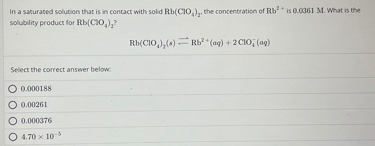 In a saturated solution that is in contact with solid Rb (ClO4)2, the concentration of Rb2+ is 0.0361 M. What is the
solubility product for Rb(ClO4)2?
Select the correct answer below:
0.000188
0.00261
0.000376
4.70 x 10
-5
Rb(ClO4)2(s) Rb² + (aq) + 2 ClO4 (aq)