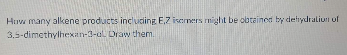 How many alkene products including E,Z isomers might be obtained by dehydration of
3,5-dimethylhexan-3-ol. Draw them.
