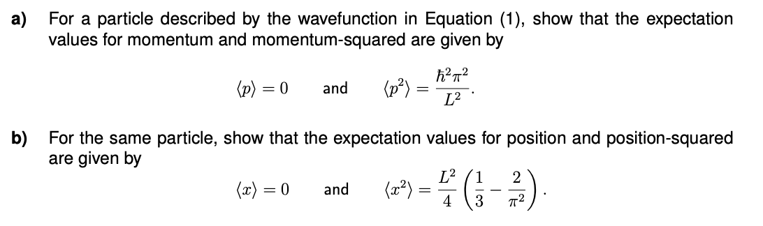 a)
For a particle described by the wavefunction in Equation (1), show that the expectation
values for momentum and momentum-squared are given by
(p) = 0
(x)
and
=
b)
For the same particle, show that the expectation values for position and position-squared
are given by
(p²)
0 and
ħ²π²
L²
1
2
(2²) = ²/2 (²3 - ²/3).
4