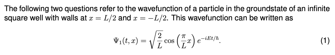 The following two questions refer to the wavefunction of a particle in the groundstate of an infinite
square well with walls at x = L/2 and x = -L/2. This wavefunction can be written as
V₁(t, x) = √√/²/₁
COS
(1₂)
e-iEt/ħ
(1)