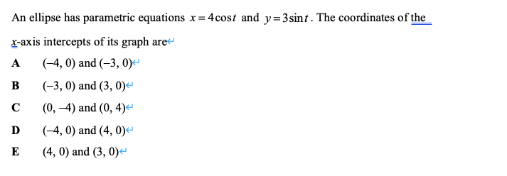 An ellipse has parametric equations x= 4cost and y=3sint. The coordinates of the
r-axis intercepts of its graph are
A
(-4, 0) and (-3, 0)-
В
(-3, 0) and (3, 0)e
C
(0, -4) and (0, 4)e
D
(-4, 0) and (4, 0)-
E
(4, 0) and (3, 0)
