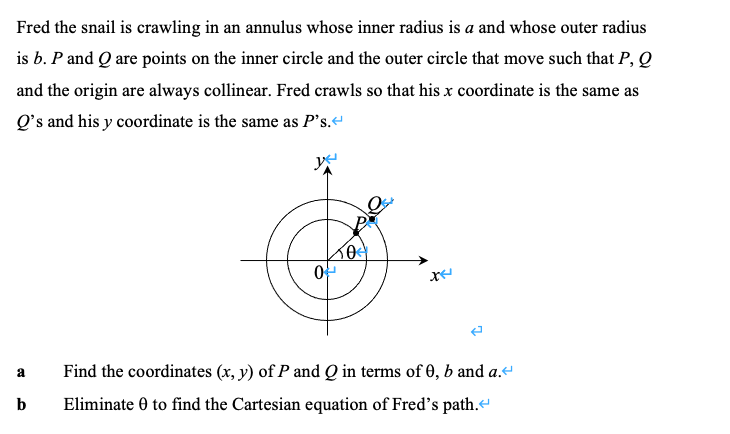 Fred the snail is crawling in an annulus whose inner radius is a and whose outer radius
is b. P and Q are points on the inner circle and the outer circle that move such that P, Q
and the origin are always collinear. Fred crawls so that his x coordinate is the same as
Q's and his y coordinate is the same as P's.
Find the coordinates (x, y) of P and Q in terms of 0, b and a.
a
Eliminate 0 to find the Cartesian equation of Fred's path.
