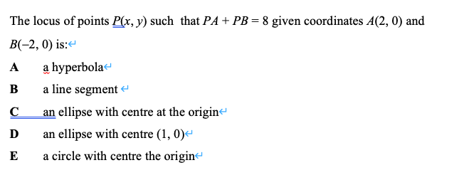 The locus of points P(x, y) such that PA+ PB = 8 given coordinates A(2, 0) and
B(-2, 0) is:“
A
a hyperbola
B
a line segment -
an ellipse with centre at the origine
D
an ellipse with centre (1, 0)
E
a circle with centre the origin
