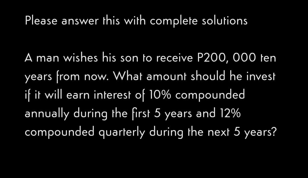 Please answer this with complete solutions
A man wishes his son to receive P200, 000 ten
years from now. What amount should he invest
if it will earn interest of 10% compounded
annually during the first 5 years and 12%
compounded quarterly during the next 5 years?
