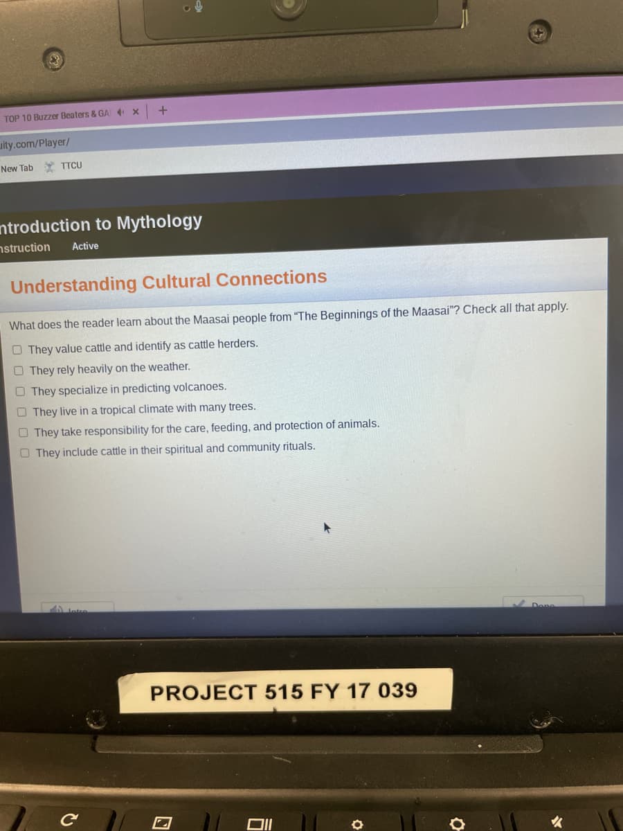 TOP 10 Buzzer Beaters & GA x
uity.com/Player/
New Tab
TTCU
ntroduction to Mythology
nstruction
Active
Understanding Cultural Connections
What does the reader learn about the Maasai people from "The Beginnings of the Maasai"? Check all that apply.
O They value cattle and identify as cattle herders.
O They rely heavily on the weather.
O They specialize in predicting volcanoes.
O They live in a tropical climate with many trees.
O They take responsibility for the care, feeding, and protection of animals.
O They include cattle in their spiritual and community rituals.
PROJECT 515 FY 17 039
