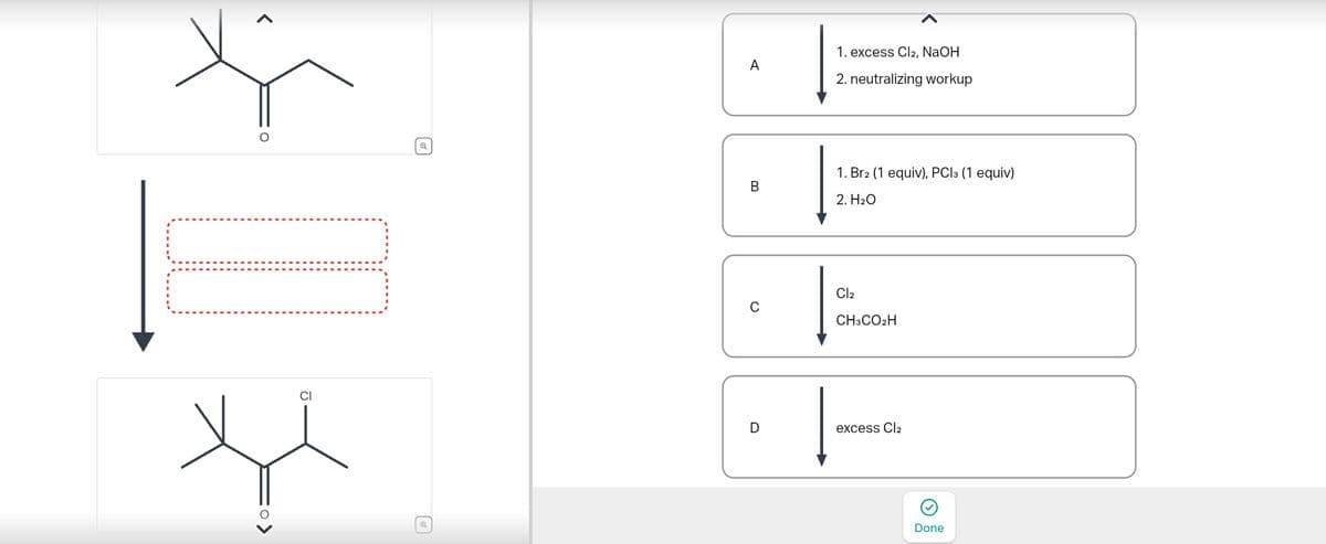 @
1. excess Cl2, NaOH
A
2. neutralizing workup
1. Br2 (1 equiv), PC13 (1 equiv)
B
2. H₂O
C
Cl2
CH3CO2H
CI
D
excess Cl2
Done