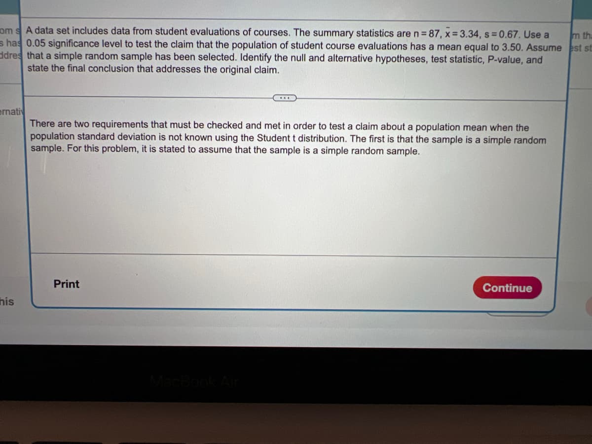 om s A data set includes data from student evaluations of courses. The summary statistics are n= 87, x= 3.34, s=0.67. Use a
s has 0.05 significance level to test the claim that the population of student course evaluations has a mean equal to 3.50. Assume est st
ddres that a simple random sample has been selected. Identify the null and alternative hypotheses, test statistic, P-value, and
state the final conclusion that addresses the original claim.
m th
ernativ
There are two requirements that must be checked and met in order to test a claim about a population mean when the
population standard deviation is not known using the Student t distribution. The first is that the sample is a simple random
sample. For this problem, it is stated to assume that the sample is a simple random sample.
Print
Continue
his
