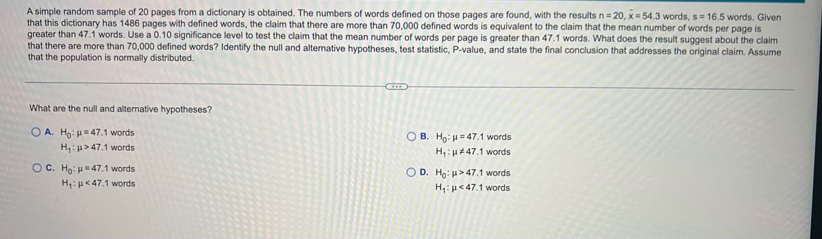 A simple random sample of 20 pages from a dictionary is obtained. The numbers of words defined on those pages are found, with the results n = 20, x = 54.3 words, s= 16.5 words, Given
that this dictionary has 1486 pages with defined words, the claim that there are more than 70,000 defined words is equivalent to the claim that the mean number of words per page is
greater than 47.1 words. Use a 0.10 significance level to test the claim that the mean number of words per page is greater than 47.1 words. What does the result suggest about the claim
that there are more than 70,000 defined words? Identify the null and alternative hypotheses, test statistic, P-value, and state the final conclusion that addresses the original claim. Assume
that the population is normally distributed.
What are the null and alternative hypotheses?
O A. Ho: H= 47.1 words
O B. Ho: H= 47.1 words
H,: µ> 47.1 words
H,:µ#47.1 words
O C. Ho: H= 47.1 words
O D. Ho: H> 47.1 words
H,:µ<47.1 words
H,: µ<47.1 words
