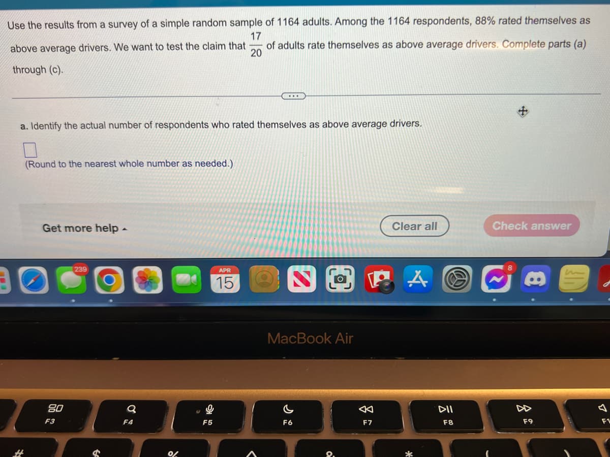 Use the results from a survey of a simple random sample of 1164 adults. Among the 1164 respondents, 88% rated themselves as
17
of adults rate themselves as above average drivers. Complete parts (a)
20
above average drivers. We want to test the claim that
through (c).
a. Identify the actual number of respondents who rated themselves as above average drivers.
(Round to the nearest whole number as needed.)
Get more help -
Clear all
Check answer
APR
iun
15
MacBook Air
80
DI
DD
F3
F4
F5
F6
F7
F8
F9
F1
%23
8.
