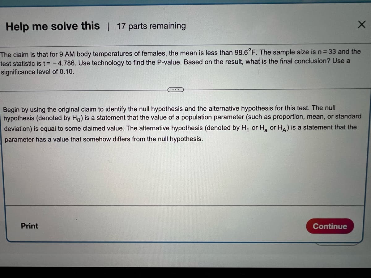 Help me solve this 17 parts remaining
The claim is that for 9 AM body temperatures of females, the mean is less than 98.6°F. The sample size is n= 33 and the
test statistic is t= - 4.786. Use technology to find the P-value. Based on the result, what is the final conclusion? Use a
significance level of 0.10.
Begin by using the original claim to identify the null hypothesis and the alternative hypothesis for this test. The null
hypothesis (denoted by Ho) is a statement that the value of a population parameter (such as proportion, mean, or standard
deviation) is equal to some claimed value. The alternative hypothesis (denoted by H, or H, or HA) is a statement that the
parameter has a value that somehow differs from the null hypothesis.
Print
Continue
