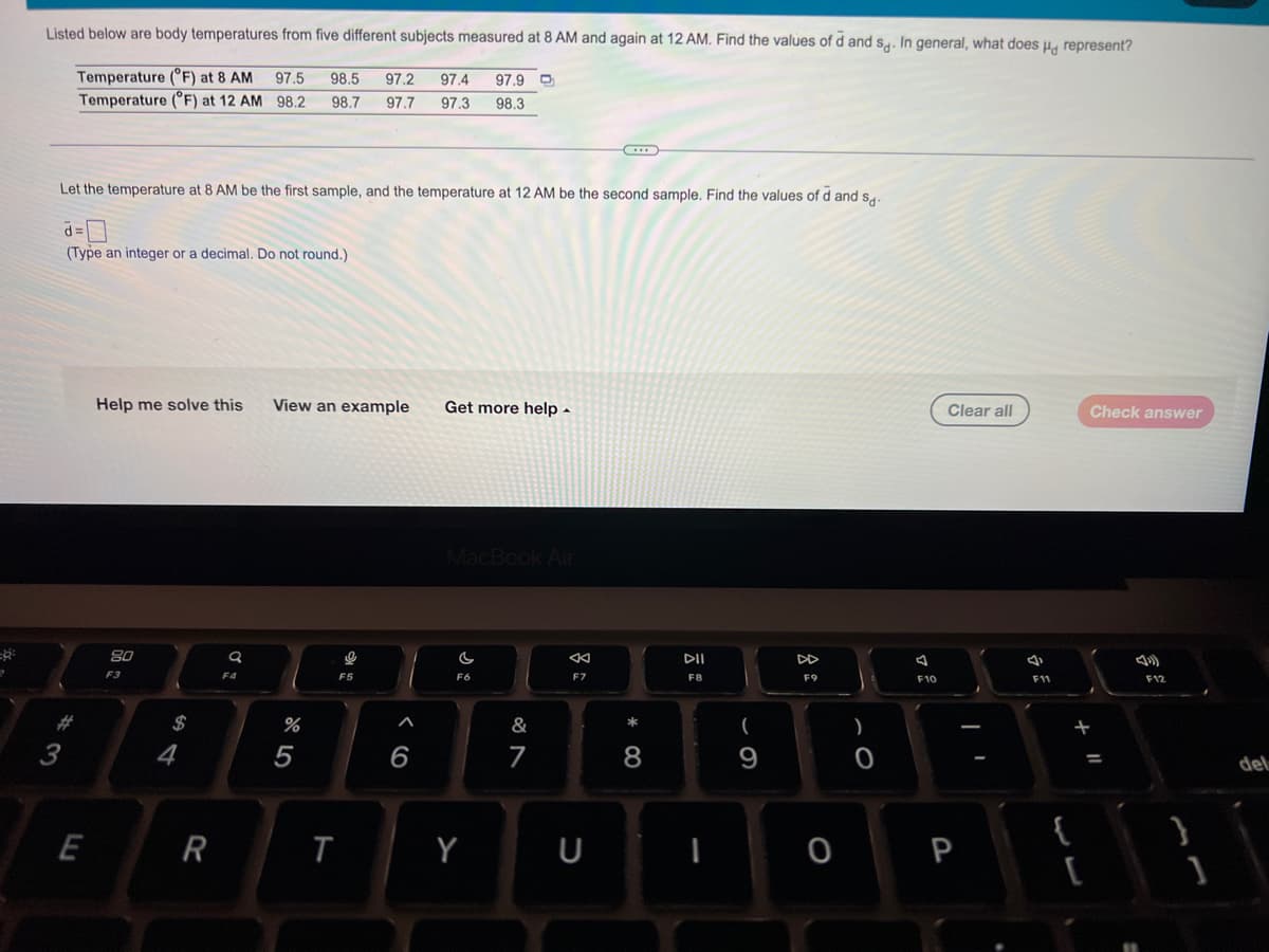 Listed below are body temperatures from five different subjects measured at 8 AM and again at 12 AM. Find the values of d and s. In general, what does u, represent?
Temperature (°F) at 8 AM
Temperature (°F) at 12 AM 98.2
97.5
98.5
97.2
97.4
97.9
98.7
97.7
97.3
98.3
Let the temperature at 8 AM be the first sample, and the temperature at 12 AM be the second sample. Find the values of d and s..
(Type an integer or a decimal. Do not round.)
Help me solve this
View an example
Get more help -
Clear all
Check answer
MacBook Air
DII
DD
F3
F4
F5
F6
F7
F8
F9
F10
F11
F12
23
$
&
3
4
5
6
7
8
9
del
{
E
R
Y
U
P
