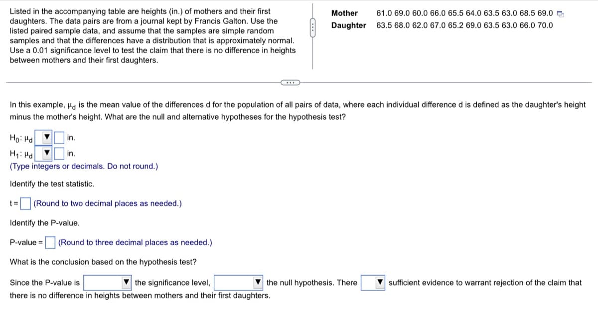 Listed in the accompanying table are heights (in.) of mothers and their first
daughters. The data pairs are from a journal kept by Francis Galton. Use the
listed paired sample data, and assume that the samples are simple random
samples and that the differences have a distribution that is approximately normal.
Use a 0.01 significance level to test the claim that there is no difference in heights
between mothers and their first daughters.
Mother
61.0 69.0 60.0 66.0 65.5 64.0 63.5 63.0 68.5 69.0 D
Daughter
63.5 68.0 62.0 67.0 65.2 69.0 63.5 63.0 66.0 70.0
In this example, Ha is the mean value of the differences d for the population of all pairs of data, where each individual difference d is defined as the daughter's height
minus the mother's height. What are the null and alternative hypotheses for the hypothesis test?
Ho: Hd
in.
H1: Hd
in.
(Type integers or decimals. Do not round.)
Identify the test statistic.
t= (Round to two decimal places as needed.)
Identify the P-value.
P-value =
(Round to three decimal places as needed.)
What is the conclusion based on the hypothesis test?
Since the P-value is
V the significance level,
the null hypothesis. There
V sufficient evidence to warrant rejection of the claim that
there is no difference in heights between mothers and their first daughters.
