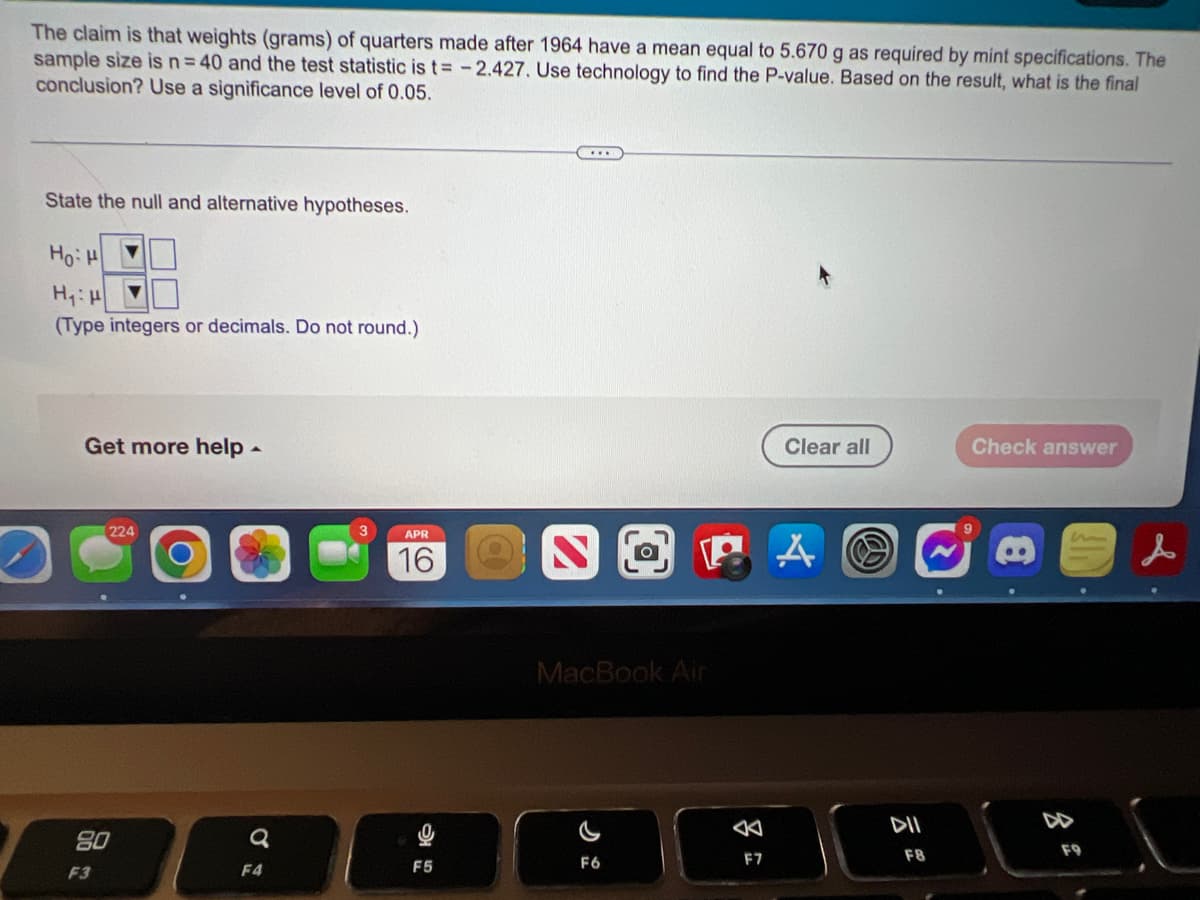 The claim is that weights (grams) of quarters made after 1964 have a mean equal to 5.670 g as required by mint specifications. The
sample size is n=40 and the test statistic is t= -2.427. Use technology to find the P-value. Based on the result, what is the final
conclusion? Use a significance level of 0.05.
State the null and alternative hypotheses.
Ho
(Type integers or decimals. Do not round.)
Get more help -
Clear all
Check answer
224
3.
APR
16
MacBook Air
DII
DD
80
F9
F6
F7
F8
F3
F4
F5
