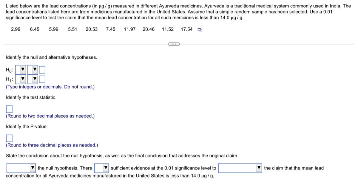 Listed below are the lead concentrations (in ug/g) measured in different Ayurveda medicines. Ayurveda is a traditional medical system commonly used in India. The
lead concentrations listed here are from medicines manufactured in the United States. Assume that a simple random sample has been selected. Use a 0.01
significance level to test the claim that the mean lead concentration for all such medicines is less than 14.0 µg /g.
2.96
6.45
5.99
5.51
20.53
7.45
11.97
20.46
11.52
17.54 D
Identify the null and alternative hypotheses.
Ho:
H1:
(Type integers or decimals. Do not round.)
Identify the test statistic.
(Round to two decimal places as needed.)
Identify the P-value.
(Round to three decimal places as needed.)
State the conclusion about the null hypothesis, as well as the final conclusion that addresses the original claim.
V the null hypothesis. There
sufficient evidence at the 0.01 significance level to
V the claim that the mean lead
concentration for all Ayurveda medicines manufactured in the United States is less than 14.0 µg /g.
