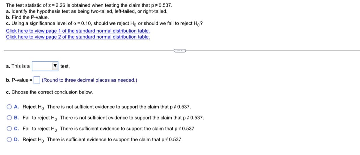 The test statistic of z = 2.26 is obtained when testing the claim that p #0.537.
a. Identify the hypothesis test as being two-tailed, left-tailed, or right-tailed.
b. Find the P-value.
c. Using a significance level of a = 0.10, should we reject Ho or should we fail to reject H,?
Click here to view page 1 of the standard normal distribution table.
Click here to view page 2 of the standard normal distribution table.
a. This is a
test.
b. P-value =
(Round to three decimal places as needed.)
c. Choose the correct conclusion below.
O A. Reject Ho. There is not sufficient evidence to support the claim that p #0.537.
O B. Fail to reject Ho. There is not sufficient evidence to support the claim that p #0.537.
O C. Fail to reject Ho. There is sufficient evidence to support the claim that p # 0.537.
O D. Reject Ho. There is sufficient evidence to support the claim that p # 0.537.
