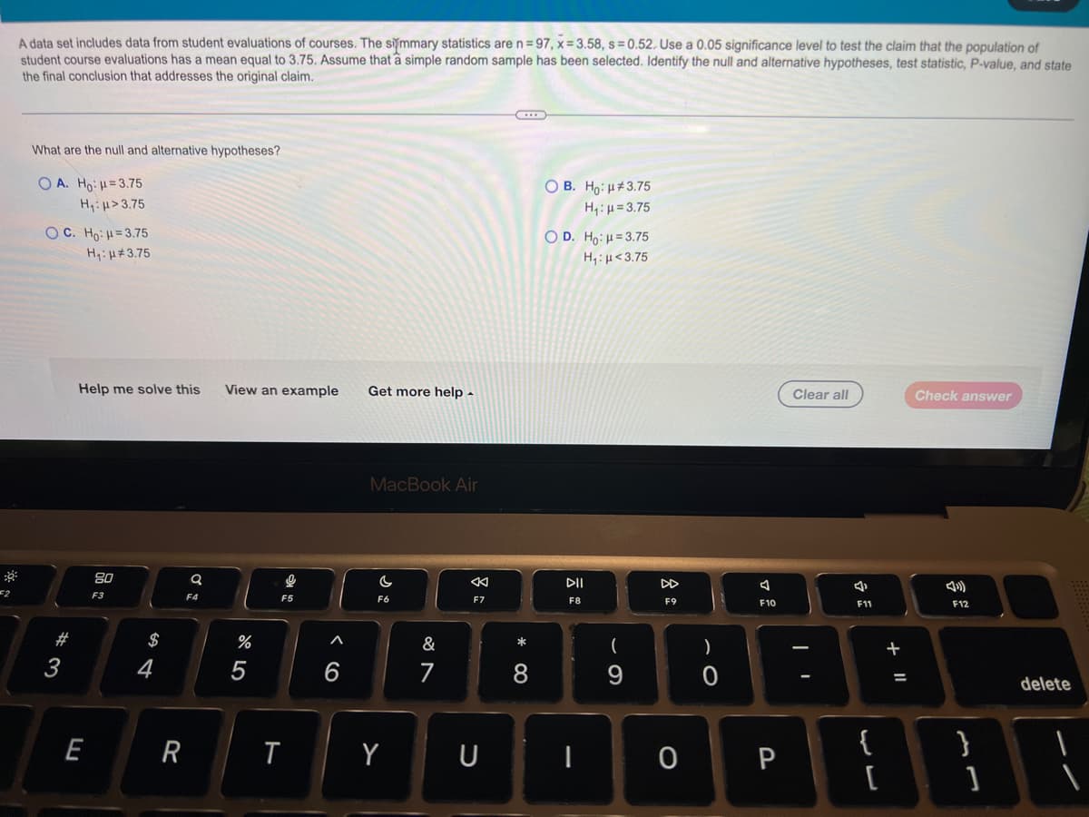 A data set includes data from student evaluations of courses. The simmary statistics are n= 97, x= 3.58, s = 0.52. Use a 0.05 significance level to test the claim that the population of
student course evaluations has a mean equal to 3.75. Assume that a simple random sample has been selected. Identify the null and alternative hypotheses, test statistic, P-value, and state
the final conclusion that addresses the original claim.
What are the null and alternative hypotheses?
O A. Ho: =3.75
O B. Ho: H#3.75
H,:µ = 3.75
H,iµ>3.75
O C. Ho: H=3.75
O D. Ho:H=3.75
H,:µ<3.75
Hy:H#3.75
Help me solve this
View an example
Get more help -
Clear all
Check answer
MacBook Air
80
DII
DD
F3
F4
F5
F6
F7
F8
F9
F10
F11
F12
#
$
&
*
7
8
9
%D
delete
E
R
T
Y
U
0 P
{
}
+ ||
呂:
