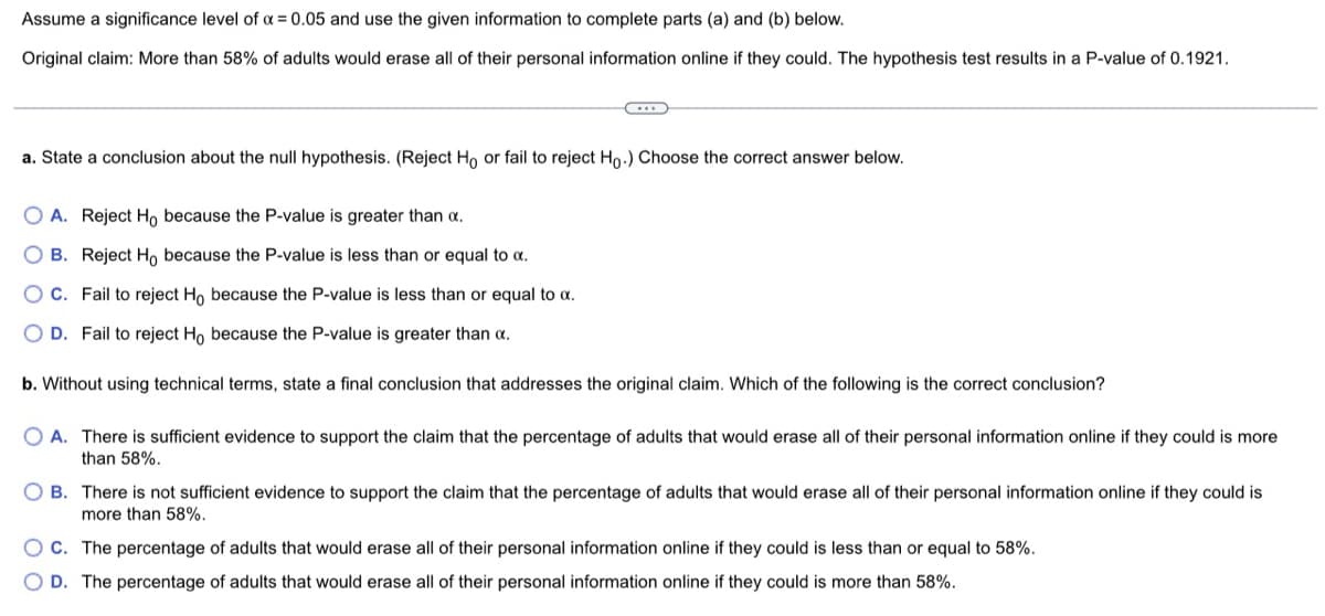 Assume a significance level of a = 0.05 and use the given information to complete parts (a) and (b) below.
Original claim: More than 58% of adults would erase all of their personal information online if they could. The hypothesis test results in a P-value of 0.1921.
a. State a conclusion about the null hypothesis. (Reject Ho or fail to reject Ho.) Choose the correct answer below.
O A. Reject Ho because the P-value is greater than a.
O B. Reject Ho because the P-value is less than or equal to a.
O C. Fail to reject Ho because the P-value is less than or equal to a.
O D. Fail to reject Ho because the P-value is greater than a.
b. Without using technical terms, state a final conclusion that addresses the original claim. Which of the following is the correct conclusion?
O A. There is sufficient evidence to support the claim that the percentage of adults that would erase all of their personal information online if they could is more
than 58%.
O B. There is not sufficient evidence to support the claim that the percentage of adults that would erase all of their personal information online if they could is
more than 58%.
O C. The percentage of adults that would erase all of their personal information online if they could is less than or equal to 58%.
O D. The percentage of adults that would erase all of their personal information online if they could is more than 58%.
