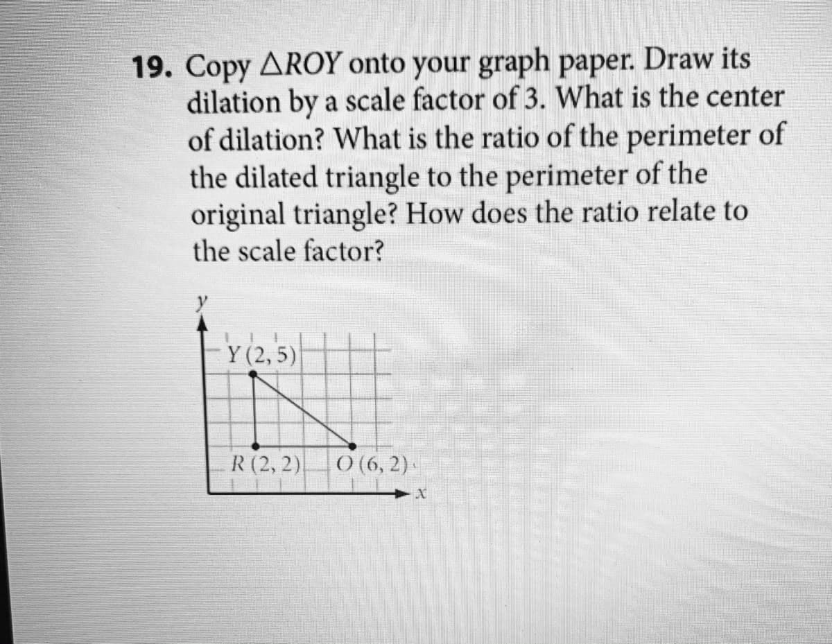 19. Copy AROY onto your graph paper. Draw its
dilation by a scale factor of 3. What is the center
of dilation? What is the ratio of the perimeter of
the dilated triangle to the perimeter of the
original triangle? How does the ratio relate to
the scale factor?
Y (2, 5)
R (2, 2)
) (6, 2) .
