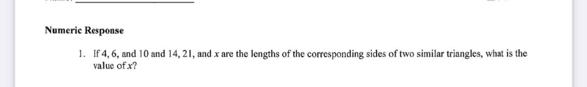 Numeric Response
1. If 4, 6, and 10 and 14, 21, and x are the lengths of the corresponding sides of two similar triangles, what is the
value of x?
